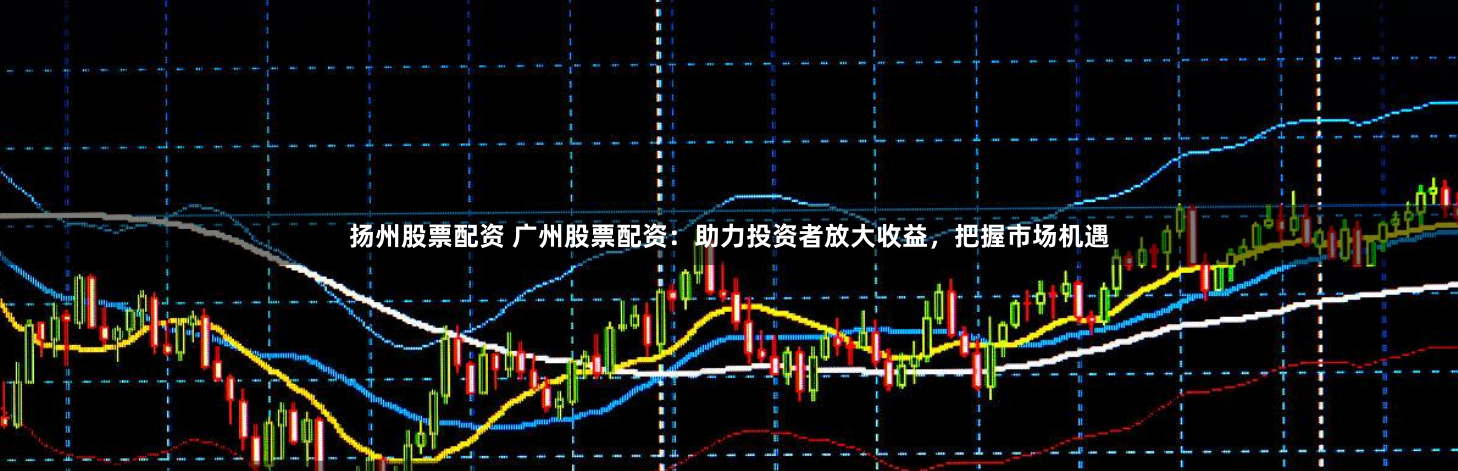 扬州股票配资 广州股票配资：助力投资者放大收益，把握市场机遇
