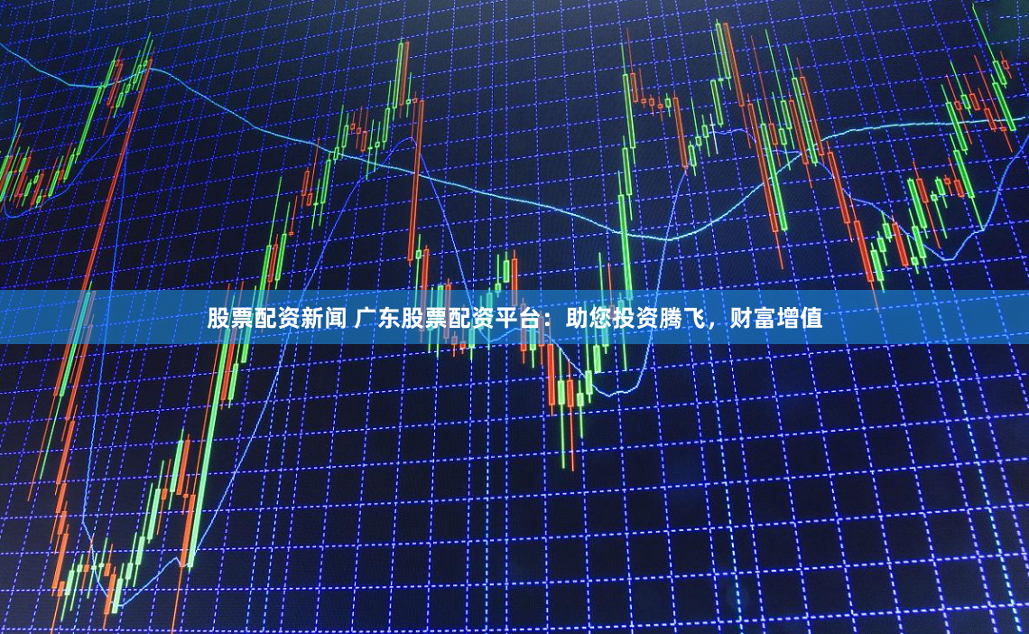 股票配资新闻 广东股票配资平台：助您投资腾飞，财富增值