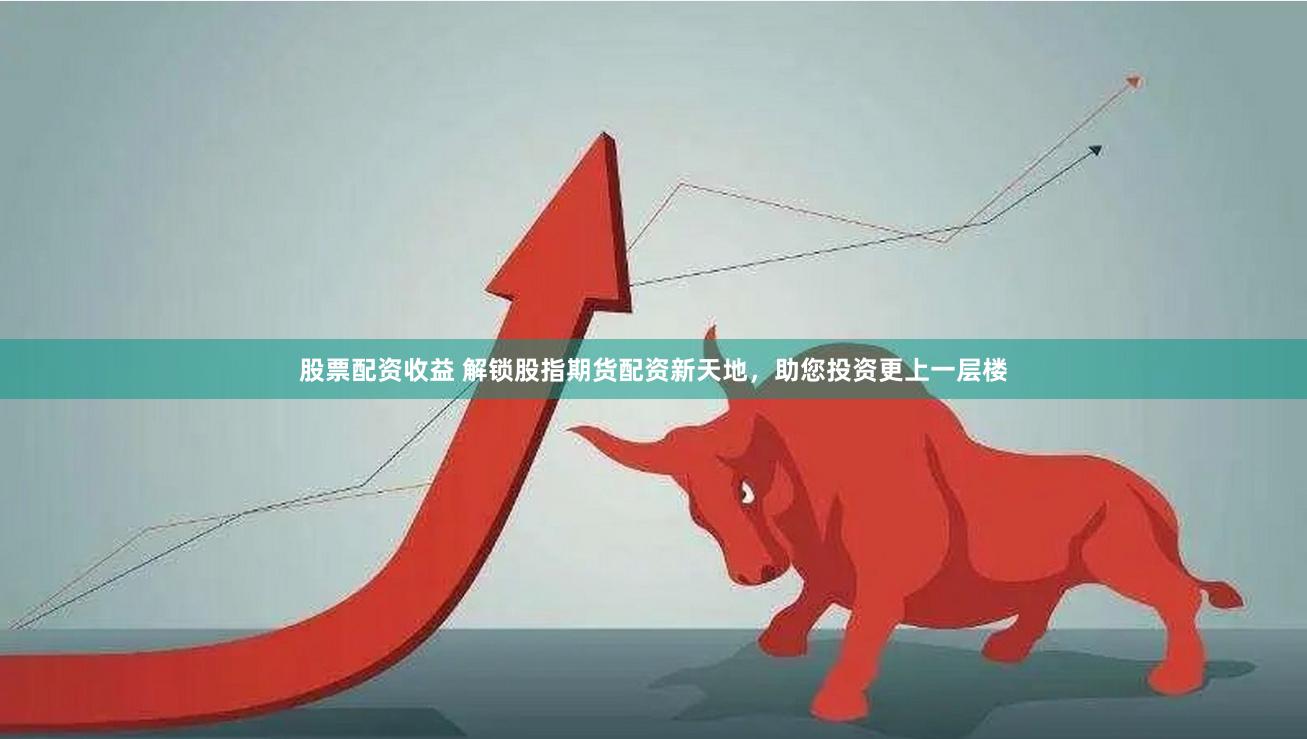 股票配资收益 解锁股指期货配资新天地，助您投资更上一层楼