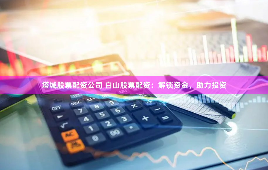 塔城股票配资公司 白山股票配资：解锁资金，助力投资