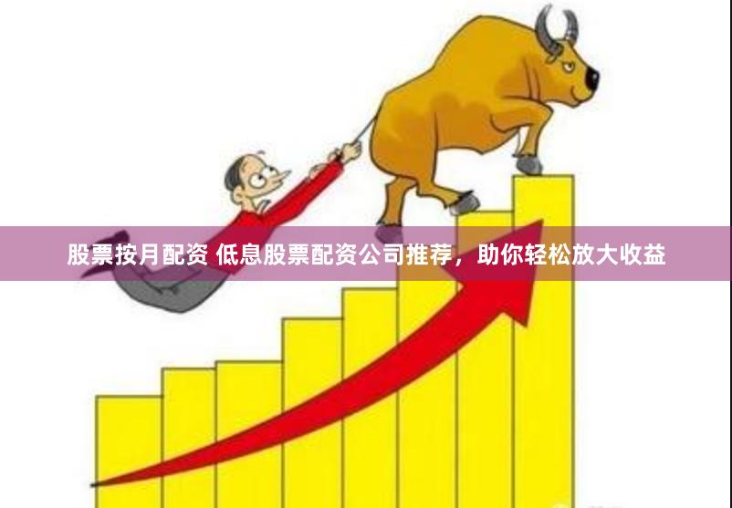 股票按月配资 低息股票配资公司推荐，助你轻松放大收益