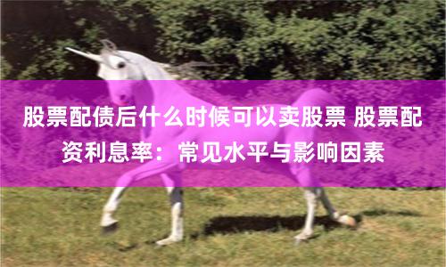 股票配债后什么时候可以卖股票 股票配资利息率：常见水平与影响因素