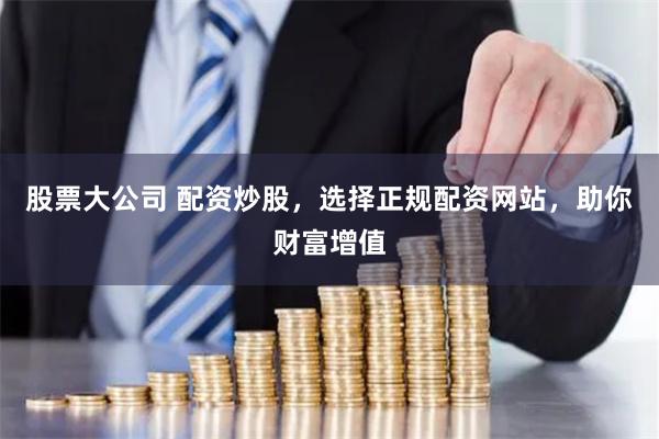 股票大公司 配资炒股，选择正规配资网站，助你财富增值