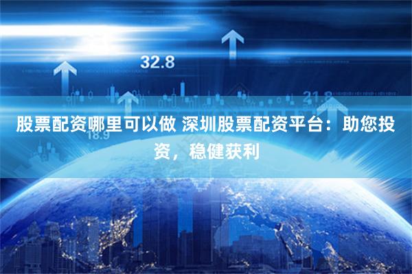 股票配资哪里可以做 深圳股票配资平台：助您投资，稳健获利