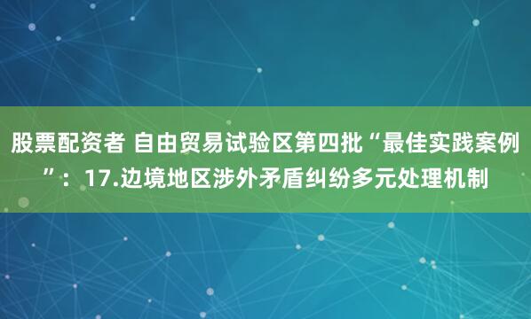 股票配资者 自由贸易试验区第四批“最佳实践案例”：17.边境地区涉外矛盾纠纷多元处理机制