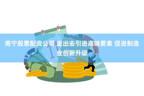 南宁股票配资公司 走出去引进高端要素 促进制造业创新升级