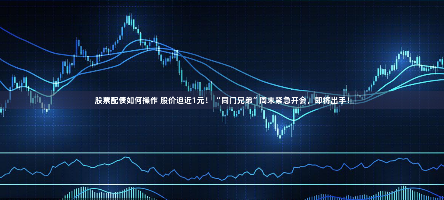 股票配债如何操作 股价迫近1元！ “同门兄弟”周末紧急开会，即将出手！