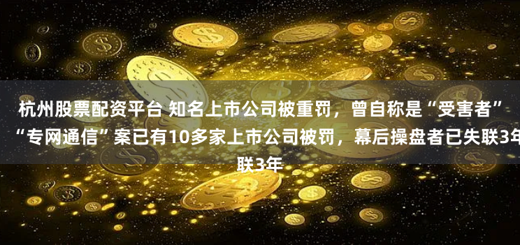 杭州股票配资平台 知名上市公司被重罚，曾自称是“受害者”！“专网通信”案已有10多家上市公司被罚，幕后操盘者已失联3年
