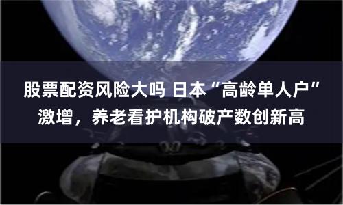 股票配资风险大吗 日本“高龄单人户”激增，养老看护机构破产数创新高