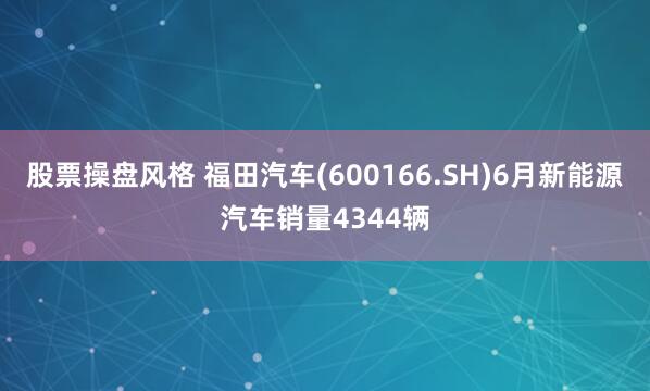 股票操盘风格 福田汽车(600166.SH)6月新能源汽车销量4344辆