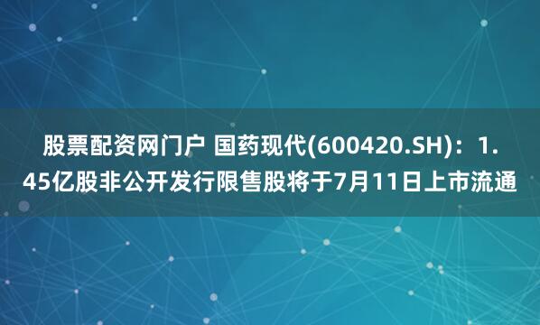 股票配资网门户 国药现代(600420.SH)：1.45亿股非公开发行限售股将于7月11日上市流通