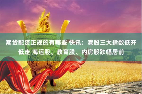 期货配资正规的有哪些 快讯：港股三大指数低开低走 海运股、教育股、内房股跌幅居前