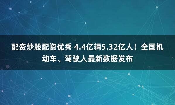 配资炒股配资优秀 4.4亿辆5.32亿人！全国机动车、驾驶人最新数据发布