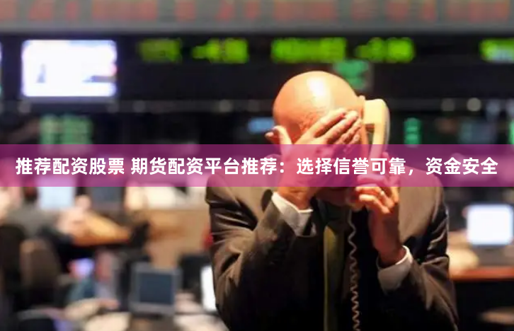推荐配资股票 期货配资平台推荐：选择信誉可靠，资金安全