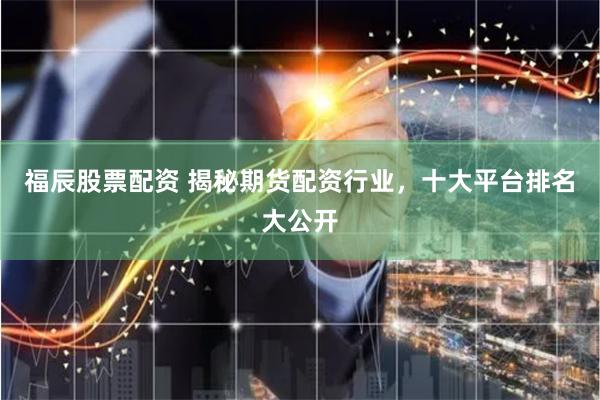 福辰股票配资 揭秘期货配资行业，十大平台排名大公开