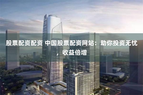 股票配资配资 中国股票配资网站：助你投资无忧，收益倍增