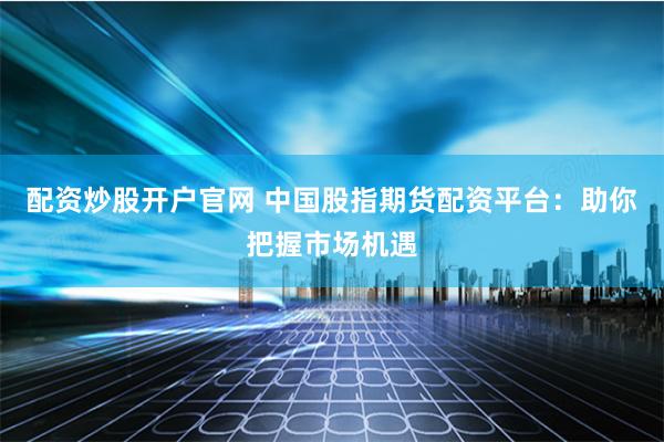 配资炒股开户官网 中国股指期货配资平台：助你把握市场机遇