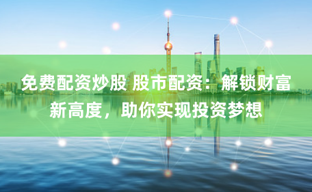 免费配资炒股 股市配资：解锁财富新高度，助你实现投资梦想