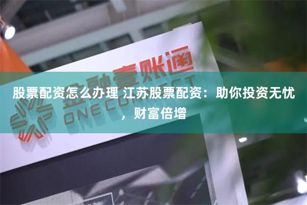 股票配资怎么办理 江苏股票配资：助你投资无忧，财富倍增