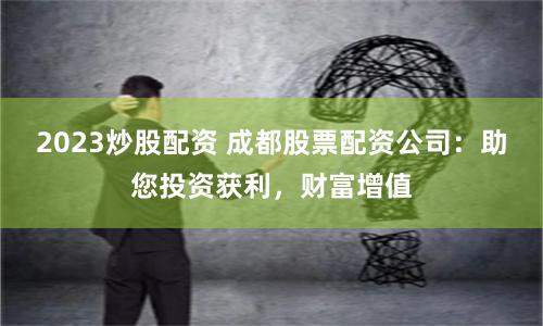 2023炒股配资 成都股票配资公司：助您投资获利，财富增值