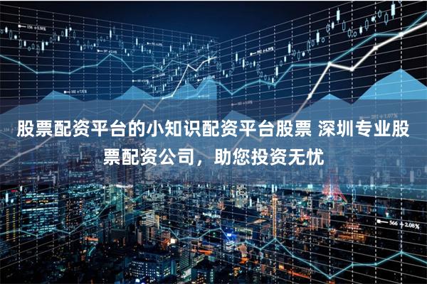 股票配资平台的小知识配资平台股票 深圳专业股票配资公司,助您投资无忧
