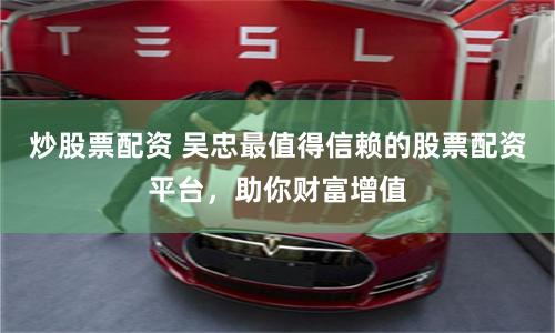 炒股票配资 吴忠最值得信赖的股票配资平台,助你财富增值