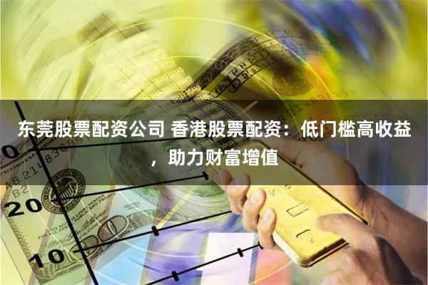 东莞股票配资公司 香港股票配资：低门槛高收益，助力财富增值