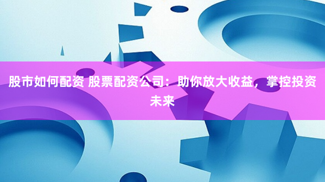 股市如何配资 股票配资公司：助你放大收益，掌控投资未来