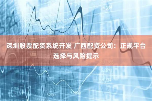深圳股票配资系统开发 广西配资公司:正规平台选择与风险提示
