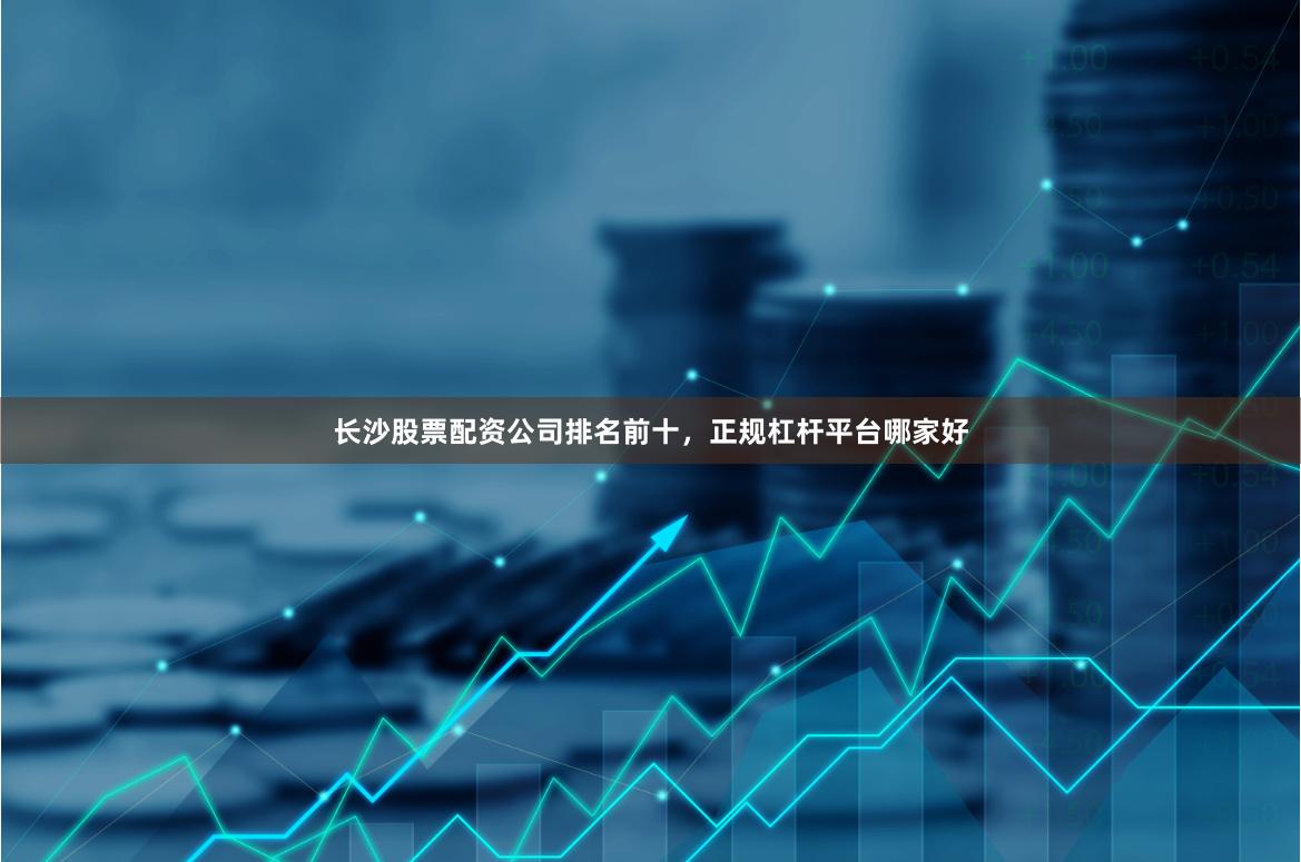 长沙股票配资公司排名前十，正规杠杆平台哪家好
